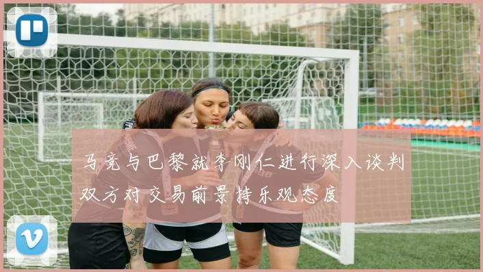 马竞与巴黎就李刚仁进行深入谈判双方对交易前景持乐观态度