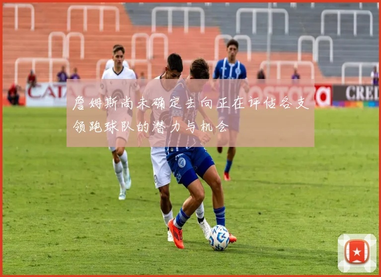 詹姆斯尚未确定去向正在评估各支领跑球队的潜力与机会