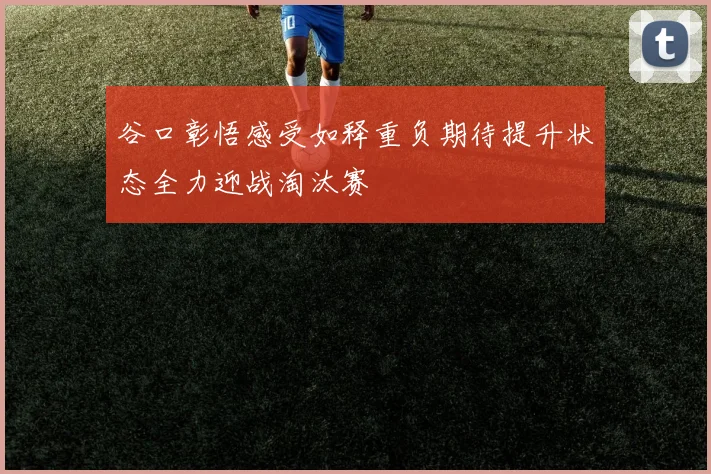 谷口彰悟感受如释重负期待提升状态全力迎战淘汰赛