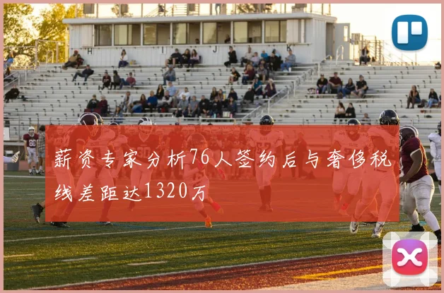 薪资专家分析76人签约后与奢侈税线差距达1320万