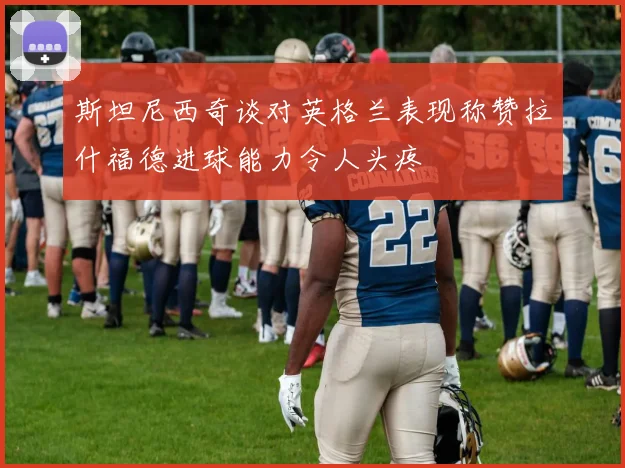 斯坦尼西奇谈对英格兰表现称赞拉什福德进球能力令人头疼
