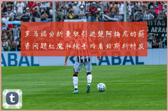 罗马诺分析曼联引进楚阿梅尼的薪资问题红魔和枪手均看好斯科特发展潜力