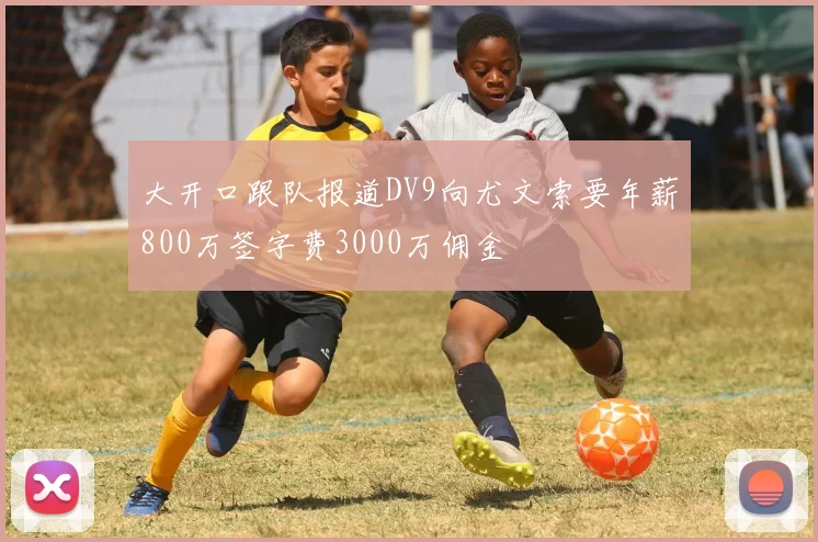 大开口跟队报道DV9向尤文索要年薪800万签字费3000万佣金