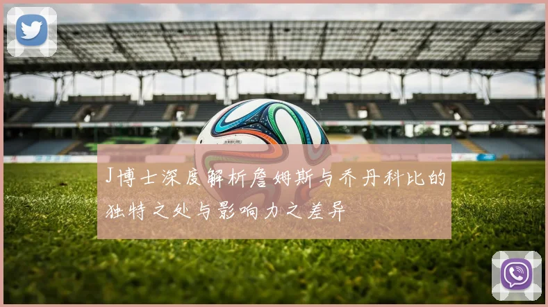 J博士深度解析詹姆斯与乔丹科比的独特之处与影响力之差异