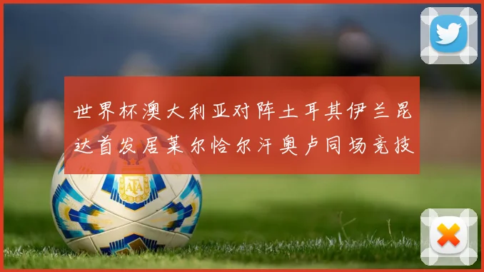 世界杯澳大利亚对阵土耳其伊兰昆达首发居莱尔恰尔汗奥卢同场竞技