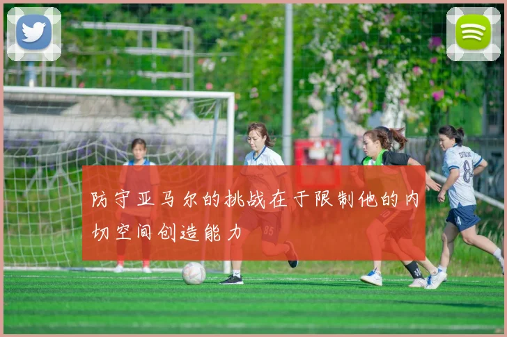 防守亚马尔的挑战在于限制他的内切空间创造能力