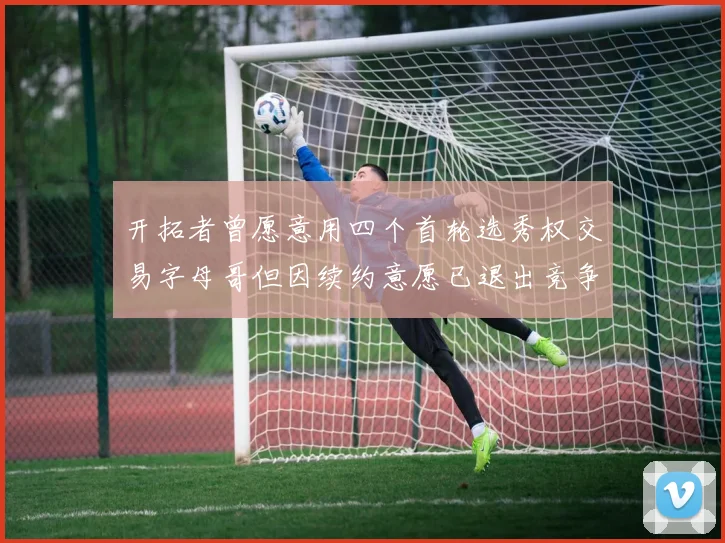 开拓者曾愿意用四个首轮选秀权交易字母哥但因续约意愿已退出竞争