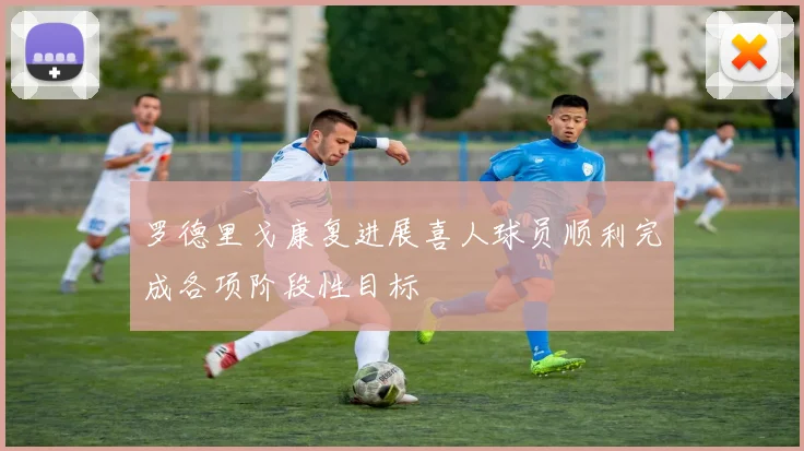 罗德里戈康复进展喜人球员顺利完成各项阶段性目标