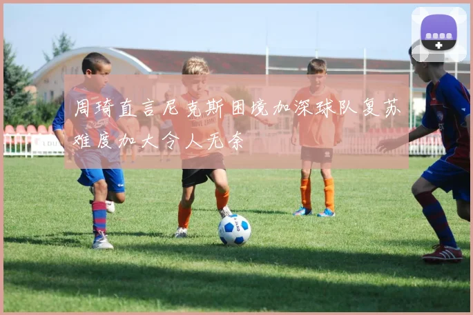 周琦直言尼克斯困境加深球队复苏难度加大令人无奈